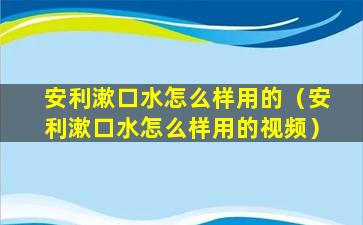 安利漱口水怎么样用的（安利漱口水怎么样用的视频）