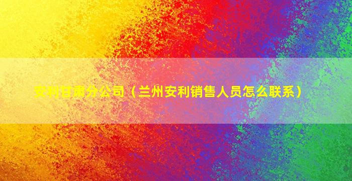 安利甘肃分公司（兰州安利销售人员怎么联系）