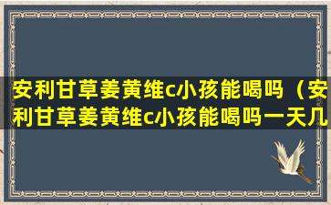 安利甘草姜黄维c小孩能喝吗（安利甘草姜黄维c小孩能喝吗一天几次）