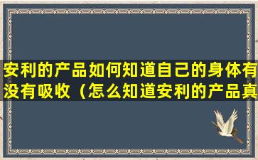 安利的产品如何知道自己的身体有没有吸收（怎么知道安利的产品真假从哪儿查呀）