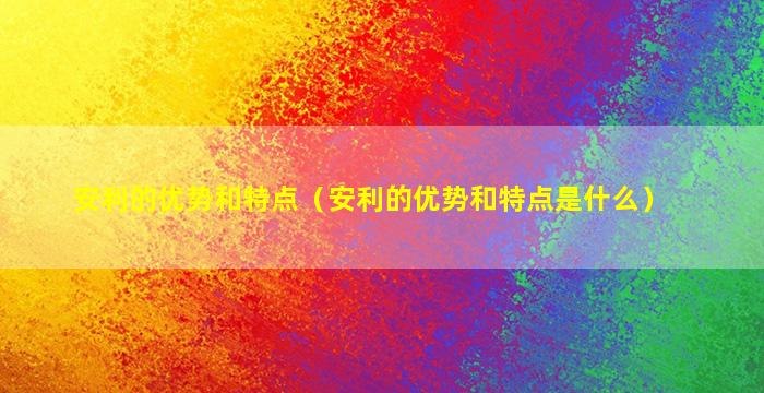 安利的优势和特点（安利的优势和特点是什么）