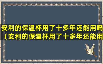 安利的保温杯用了十多年还能用吗（安利的保温杯用了十多年还能用吗有毒吗）