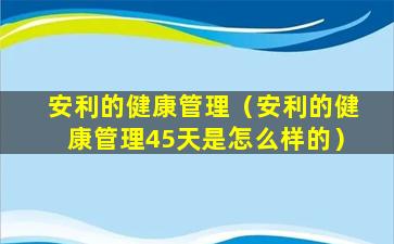 安利的健康管理（安利的健康管理45天是怎么样的）