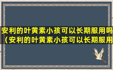 安利的叶黄素小孩可以长期服用吗（安利的叶黄素小孩可以长期服用吗有效果吗）