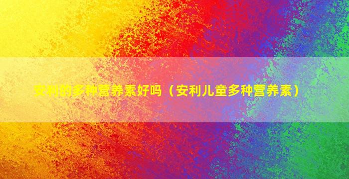 安利的多种营养素好吗（安利儿童多种营养素）