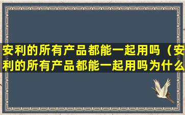 安利的所有产品都能一起用吗（安利的所有产品都能一起用吗为什么）