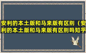 安利的本土版和马来版有区别（安利的本土版和马来版有区别吗知乎）