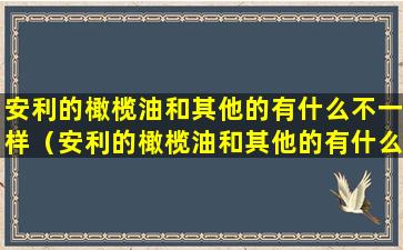 安利的橄榄油和其他的有什么不一样（安利的橄榄油和其他的有什么不一样吗）