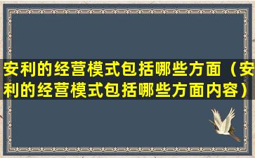 安利的经营模式包括哪些方面（安利的经营模式包括哪些方面内容）