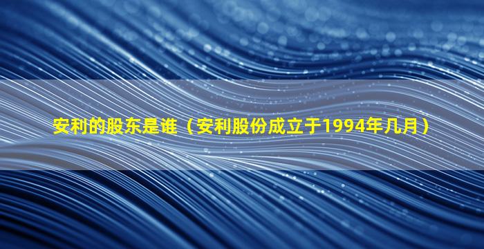 安利的股东是谁（安利股份成立于1994年几月）