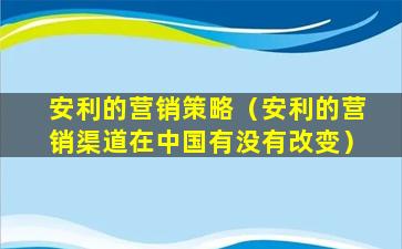安利的营销策略（安利的营销渠道在中国有没有改变）