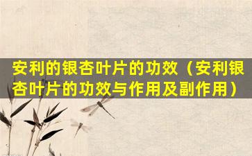 安利的银杏叶片的功效（安利银杏叶片的功效与作用及副作用）