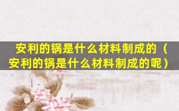 安利的锅是什么材料制成的（安利的锅是什么材料制成的呢）
