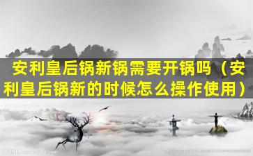 安利皇后锅新锅需要开锅吗（安利皇后锅新的时候怎么操作使用）