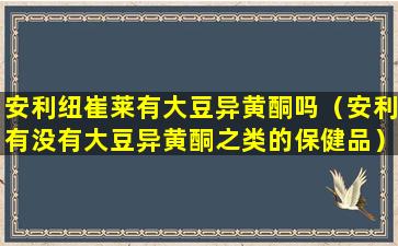 安利纽崔莱有大豆异黄酮吗（安利有没有大豆异黄酮之类的保健品）