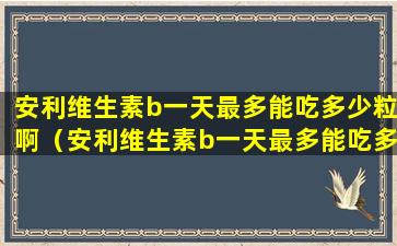 安利维生素b一天最多能吃多少粒啊（安利维生素b一天最多能吃多少粒啊女性）