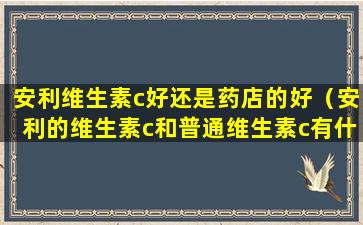 安利维生素c好还是药店的好（安利的维生素c和普通维生素c有什么区别）