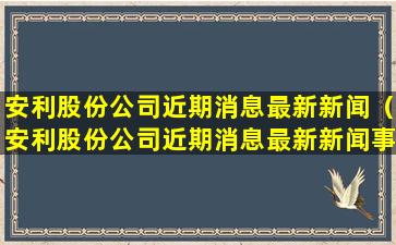 安利股份公司近期消息最新新闻（安利股份公司近期消息最新新闻事件）