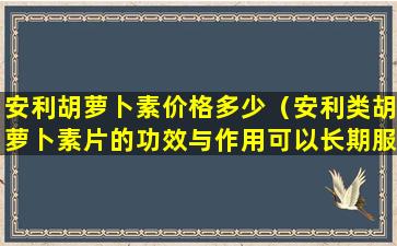 安利胡萝卜素价格多少（安利类胡萝卜素片的功效与作用可以长期服用吗）