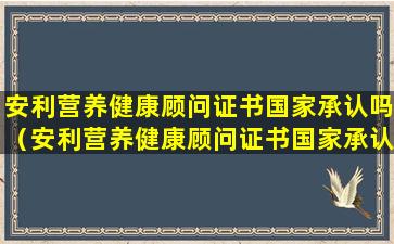 安利营养健康顾问证书国家承认吗（安利营养健康顾问证书国家承认吗是真的吗）