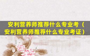 安利营养师推荐什么专业考（安利营养师推荐什么专业考证）