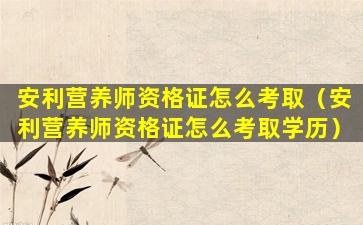 安利营养师资格证怎么考取（安利营养师资格证怎么考取学历）