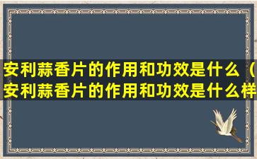 安利蒜香片的作用和功效是什么（安利蒜香片的作用和功效是什么样的）