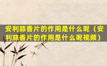 安利蒜香片的作用是什么呢（安利蒜香片的作用是什么呢视频）