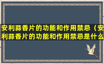 安利蒜香片的功能和作用禁忌（安利蒜香片的功能和作用禁忌是什么）