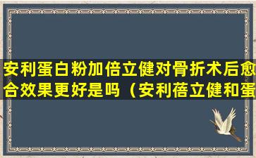安利蛋白粉加倍立健对骨折术后愈合效果更好是吗（安利蓓立健和蛋白粉长期吃对身体不好吗）