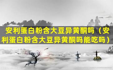安利蛋白粉含大豆异黄酮吗（安利蛋白粉含大豆异黄酮吗能吃吗）