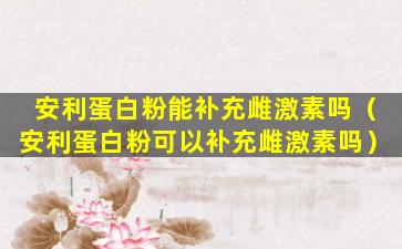 安利蛋白粉能补充雌激素吗（安利蛋白粉可以补充雌激素吗）