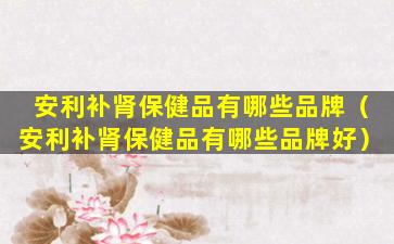 安利补肾保健品有哪些品牌（安利补肾保健品有哪些品牌好）