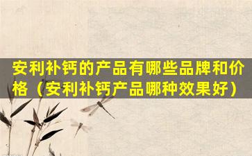 安利补钙的产品有哪些品牌和价格（安利补钙产品哪种效果好）