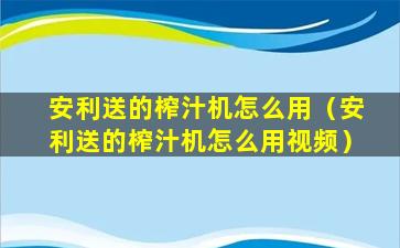 安利送的榨汁机怎么用（安利送的榨汁机怎么用视频）