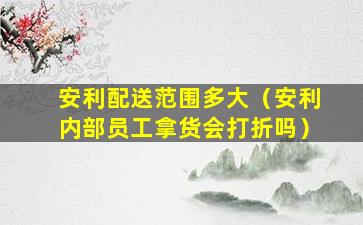 安利配送范围多大（安利内部员工拿货会打折吗）