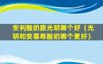 安利酸奶跟光明哪个好（光明和安慕希酸奶哪个更好）