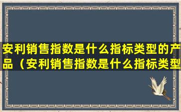 安利销售指数是什么指标类型的产品（安利销售指数是什么指标类型的产品呢）