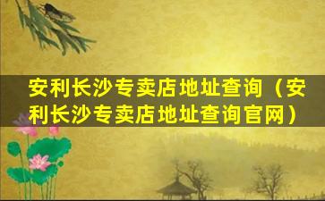 安利长沙专卖店地址查询（安利长沙专卖店地址查询官网）