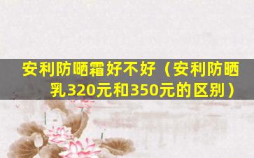 安利防嗮霜好不好（安利防晒乳320元和350元的区别）