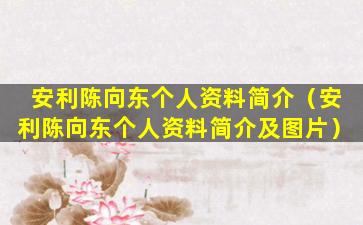 安利陈向东个人资料简介（安利陈向东个人资料简介及图片）