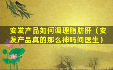 安发产品如何调理脂肪肝（安发产品真的那么神吗问医生）