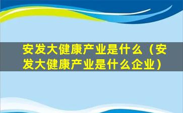 安发大健康产业是什么（安发大健康产业是什么企业）