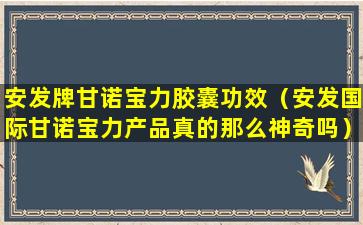 安发牌甘诺宝力胶囊功效（安发国际甘诺宝力产品真的那么神奇吗）
