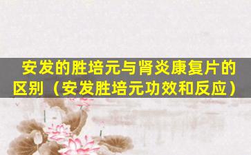 安发的胜培元与肾炎康复片的区别（安发胜培元功效和反应）