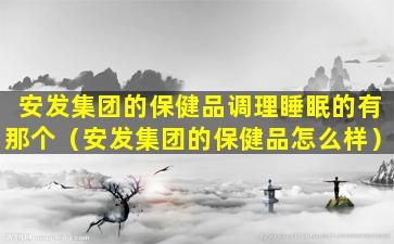 安发集团的保健品调理睡眠的有那个（安发集团的保健品怎么样）