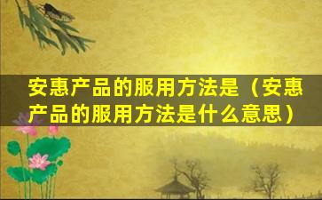 安惠产品的服用方法是（安惠产品的服用方法是什么意思）