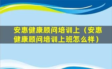 安惠健康顾问培训上（安惠健康顾问培训上班怎么样）