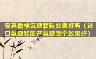 安惠橄榄氨糖颗粒效果好吗（进口氨糖和国产氨糖哪个效果好）
