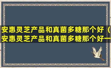 安惠灵芝产品和真菌多糖那个好（安惠灵芝产品和真菌多糖那个好一点）